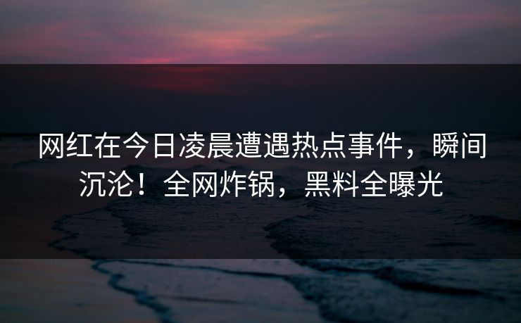 网红在今日凌晨遭遇热点事件，瞬间沉沦！全网炸锅，黑料全曝光