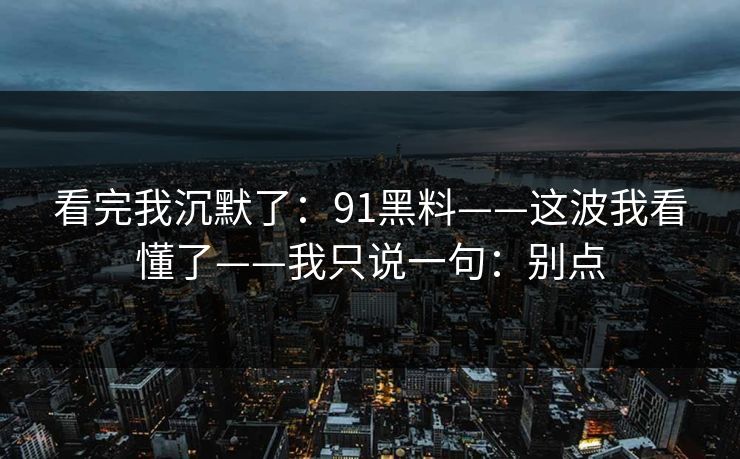 看完我沉默了：91黑料——这波我看懂了——我只说一句：别点
