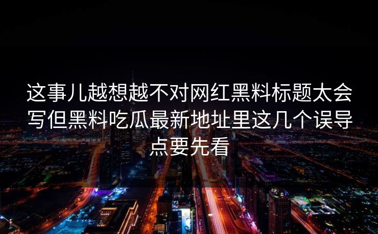 这事儿越想越不对网红黑料标题太会写但黑料吃瓜最新地址里这几个误导点要先看