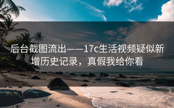 后台截图流出——17c生活视频疑似新增历史记录,真假我给你看 后台截图流出——17c生活视频疑似新增历史记录,真假我给你看