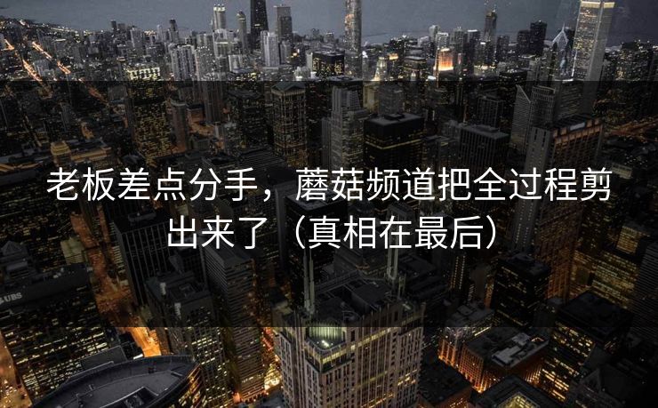 老板差点分手，蘑菇频道把全过程剪出来了（真相在最后）